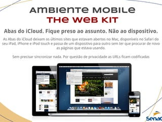 Ambiente Mobile
The Web Kit
Abas do iCloud. Fique preso ao assunto. Não ao dispositivo.
As Abas do iCloud deixam os últimos sites que estavam abertos no Mac, disponíveis no Safari do
seu iPad, iPhone e iPod touch e passa de um dispositivo para outro sem ter que procurar de novo
as páginas que estava usando.
Sem precisar sincronizar nada. Por questão de privacidade as URLs ficam codificadas
 