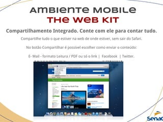 Ambiente Mobile
The Web Kit
Compartilhamento Integrado. Conte com ele para contar tudo.
Compartilhe tudo o que estiver na web de onde estiver, sem sair do Safari.
No botão Compartilhar é possível escolher como enviar o conteúdo:
E- Mail - formato Leitura / PDF ou só o link | Facebook | Twitter.
 