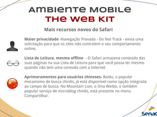 Ambiente Mobile
The Web Kit
Mais recursos novos do Safari
Maior privacidade -Navegação Provada - Do Not Track - envia uma
solicitação para que os sites não controlem o seu comportamento
online.
Lista de Leitura, mesmo offline - O Safari armazena conteúdo das
suas páginas na sua Lista de Leitura para que você possa ler mesmo
quando não tem uma conexão com a Internet
Aprimoramentos para usuários chineses- Baidu, o popular
mecanismo de busca chinês, já está disponível como opção integrada
ao campo de busca. No Mountain Lion, o Sina Weibo, o também
popular serviço de microblog chinês, está presente no menu
Compartilhar.
 