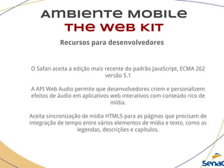 Ambiente Mobile
The Web Kit
Recursos para desenvolvedores
O Safari aceita a edição mais recente do padrão JavaScript, ECMA 262
versão 5.1
A API Web Audio permite que desenvolvedores criem e personalizem
efeitos de áudio em aplicativos web interativos com conteúdo rico de
mídia.
Aceita sincronização de mídia HTML5 para as páginas que precisam de
integração de tempo entre vários elementos de mídia e texto, como as
legendas, descrições e capítulos.
 