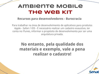 Ambiente Mobile
The Web Kit
Recursos para desenvolvedores - Burocracia
Para trabalhar na área de desenvolvimento de aplicativos para produtos
Apple - Safari / iOS - É necessário realizar um cadastro exaustivo, ter
conta no iTunes, informar o propósito de desenvolvimento por ser uma
arquitetura privada.
No entanto, pela qualidade dos
materiais e exemplo, vale a pena
realizar o cadastro!
 