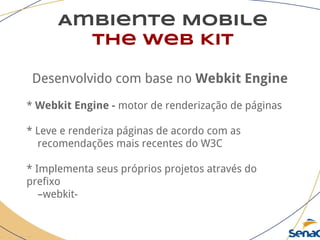Ambiente Mobile
The Web Kit
Desenvolvido com base no Webkit Engine
* Webkit Engine - motor de renderização de páginas
* Leve e renderiza páginas de acordo com as
recomendações mais recentes do W3C
* Implementa seus próprios projetos através do
prefixo
–webkit-
 