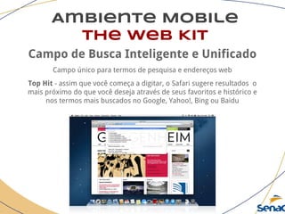 Ambiente Mobile
The Web Kit
Campo de Busca Inteligente e Unificado
Campo único para termos de pesquisa e endereços web
Top Hit - assim que você começa a digitar, o Safari sugere resultados o
mais próximo do que você deseja através de seus favoritos e histórico e
nos termos mais buscados no Google, Yahoo!, Bing ou Baidu
 