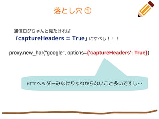 落とし穴 ①
通信ログちゃんと見たければ
「captureHeaders = True」にすべし！！！
proxy.new_har("google", options={'captureHeaders': True})
HTTPヘッダーみなけりゃわからないこと多いですし…
 