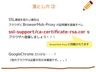 落とし穴 ②
SSL通信を見たい場合は
ブラウザに BrowserMob-Proxy の証明書を登録すべし
ssl-support/ca-certifcate-rsa.cer を
ブラウザへ登録しましょう！！！
GoogleChrome だけかも・・・？
（他のブラウザは必要か否か未確認です。。。）
BrowserMob-Proxy に同梱されてます
 