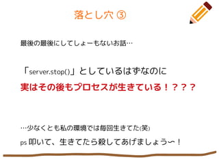 落とし穴 ③
最後の最後にしてしょーもないお話…
「server.stop()」としているはずなのに
実はその後もプロセスが生きている！？？？
…少なくとも私の環境では毎回生きてた(笑)
ps 叩いて、生きてたら殺してあげましょう〜！
 
