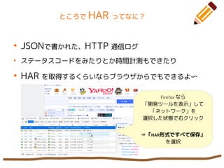 ところで HAR ってなに？
●
JSONで書かれた、HTTP 通信ログ
●
ステータスコードをみたりとか時間計測もできたり
●
HAR を取得するくらいならブラウザからでもできるよ〜
Firefox なら
「開発ツールを表示」して
「ネットワーク」を
選択した状態で右クリック
⇛「HAR形式ですべて保存」
を選択
 