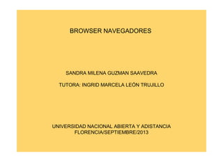 BROWSER NAVEGADORES

SANDRA MILENA GUZMAN SAAVEDRA
TUTORA: INGRID MARCELA LEÓN TRUJILLO

UNIVERSIDAD NACIONAL ABIERTA Y ADISTANCIA
FLORENCIA/SEPTIEMBRE/2013

 