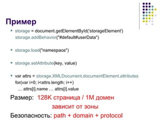 Пример storage  = document.getElementById('storageElement') storage.addBehavior ("#default#userData") storage.load ("namespace") storage.setAttribute (key, value)   var attrs =  storage.XMLDocument.documentElement.attributes for(var i=0; i<attrs.length; i++)  …  attrs[i].name … attrs[i].value Размер :  128K  страница  / 1M  домен  зависит от зоны Безопасность :  path + domain + protocol 