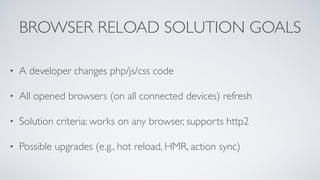 BROWSER RELOAD SOLUTION GOALS
• A developer changes php/js/css code
• All opened browsers (on all connected devices) refresh
• Solution criteria: works on any browser, supports http2
• Possible upgrades (e.g., hot reload, HMR, action sync)
 