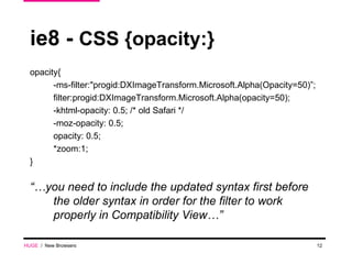 ie8 -  CSS {opacity:} opacity{ -ms-filter:"progid:DXImageTransform.Microsoft.Alpha(Opacity=50)”; filter:progid:DXImageTransform.Microsoft.Alpha(opacity=50); -khtml-opacity: 0.5; /* old Safari */ -moz-opacity: 0.5; opacity: 0.5; *zoom:1; } “… you need to include the updated syntax first before the older syntax in order for the filter to work properly in Compatibility View…” HUGE   /  New Browsers 