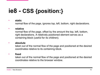 ie8 -  CSS {position:} static normal flow of the page, ignores top, left, bottom, right declarations. relative normal flow of the page, offset by the amount the top, left, bottom, right declarations. A relatively positioned element serves as a containing block (useful for its children). absolute taken out of the normal flow of the page and positioned at the desired coordinates relative to its containing block. fixed taken out of the normal flow of the page and positioned at the desired coordinates relative to the browser window. HUGE   /  New Browsers 