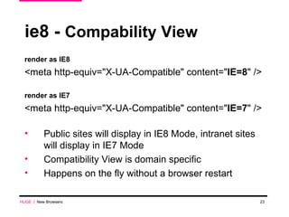 ie8 -  Compability View render as IE8 <meta http-equiv="X-UA-Compatible" content=" IE=8 " /> render as IE7 <meta http-equiv="X-UA-Compatible" content=" IE=7 " /> Public sites will display in IE8 Mode, intranet sites will display in IE7 Mode Compatibility View is domain specific Happens on the fly without a browser restart  HUGE   /  New Browsers 