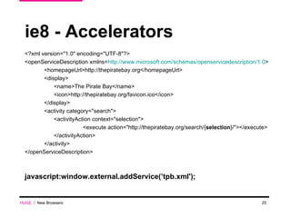 ie8 - Accelerators <?xml version="1.0" encoding="UTF-8"?> <openServiceDescription xmlns= http://www.microsoft.com/schemas/openservicedescription/1.0 > <homepageUrl>http://thepiratebay.org</homepageUrl> <display> <name>The Pirate Bay</name> <icon>http://thepiratebay.org/favicon.ico</icon> </display> <activity category="search"> <activityAction context="selection"> <execute action="http://thepiratebay.org/search/{ selection }/"></execute> </activityAction> </activity> </openServiceDescription> javascript:window.external.addService(’tpb.xml'); HUGE   /  New Browsers 