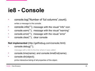 ie8 - Console console.log(”Number of %d columns”,count); writes a message to the console. console.info(“”);  message with the visual "info" icon console.warn(“”);  message with the visual "warning” console.error(“”);  message with the visual ”error” console.clear(“”);  clear console Not implemented  (http://getfirebug.com/console.html): console.debug(“”);  message with a link to the line where it was called console.time(name); and console.timeEnd(name); console.dir(object);  prints interactive listing of all properties of the object.  HUGE   /  New Browsers 
