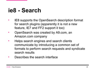 ie8 - Search IE8 supports the OpenSearch description format for search plugins (apparently it is not a new feature, IE7 and FF2 support it too) OpenSearch was created by A9.com, an Amazon.com company Helps search engines and search clients communicate by introducing a common set of formats to perform search requests and syndicate search results Describes the search interface HUGE   /  New Browsers 