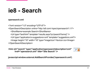 ie8 - Search opensearch.xml <?xml version="1.0" encoding="UTF-8"?> <OpenSearchDescription xmlns="http://a9.com/-/spec/opensearch/1.1/"> <ShortName>example Search</ShortName> <Url type="text/html" template=“results.aspx?q={searchTerms}" /> <Url type="application/x-suggestions+xml" template=“suggestions.xml"/> <Image height="16" width="16" type="image/icon”>favicon.ico</Image> </OpenSearchDescription> <link rel="search" type="application/opensearchdescription+xml" href=”opensearch.xml" title=”Site Search" />  javascript:window.external.AddSearchProvider('/opensearch.xml') HUGE   /  New Browsers 