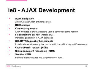 ie8 - AJAX Development AJAX navigation window.location.hash onChange event DOM storage Connectivity events  Allow websites to check whether a user is connected to the network Six connections per host  (instead of 2) Increased parallelism in AJAX scenarios XMLHTTPRequest enhancements  Include a time-out property that can be set to cancel the request if necessary Cross-domain request (XDR) Cross-document messaging (XDM) Sanitize HTML Remove event attributes and script from user input HUGE   /  New Browsers 