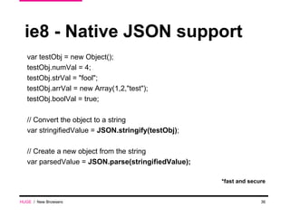 ie8 - Native JSON support var testObj = new Object(); testObj.numVal = 4; testObj.strVal = "fool"; testObj.arrVal = new Array(1,2,"test"); testObj.boolVal = true; // Convert the object to a string var stringifiedValue =  JSON.stringify(testObj) ; // Create a new object from the string var parsedValue =  JSON.parse(stringifiedValue); *fast and secure HUGE   /  New Browsers 