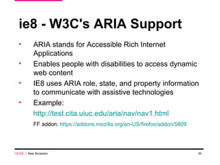 ie8 - W3C's ARIA Support ARIA stands for Accessible Rich Internet Applications  Enables people with disabilities to access dynamic web content IE8 uses ARIA role, state, and property information to communicate with assistive technologies Example: http://test.cita.uiuc.edu/aria/nav/nav1.html FF addon:  https://addons.mozilla.org/en-US/firefox/addon/5809 HUGE   /  New Browsers 