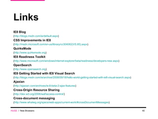 Links IE8 Blog  ( http://blogs.msdn.com/ie/default.aspx ) CSS Improvements in IE8  ( http://msdn.microsoft.com/en-us/library/cc304082(VS.85).aspx ) QuirksMode ( http://www.quirksmode.org ) IE8 Readiness Toolkit ( http://www.microsoft.com/windows/internet-explorer/beta/readiness/developers-new.aspx ) OpenSearch ( http://www.opensearch.org ) IE8 Getting Started with IE8 Visual Search ( http://blogs.msdn.com/ie/archive/2008/09/18/hello-world-getting-started-with-ie8-visual-search.aspx ) Ajaxian ( http://ajaxian.com/archives/ie-8-beta-2-ajax-features ) Cross-Origin Resource Sharing ( http://dev.w3.org/2006/waf/access-control/ ) Cross-document messaging ( http://www.whatwg.org/specs/web-apps/current-work/#crossDocumentMessages ) HUGE   /  New Browsers 