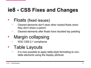 ie8 -  CSS Fixes and Changes Floats  (fixed issues) Cleared elements don't clear other nested floats when they don't share a parent Cleared elements after floats have doubled top padding Margin collapsing  W3C CSS 2.1 compliance Table Layouts It is now possible to apply table-style formatting to non-table elements using the display attribute HUGE   /  New Browsers 