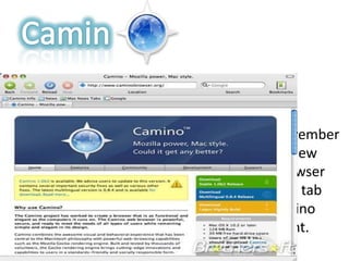 CaminFebruary 13, 2002Camino 2.0, released on November 18, 2009, introduced many new interface features to the browser including moveable tabs and tab preview. It was the first Camino release to be Acid2-compliant.