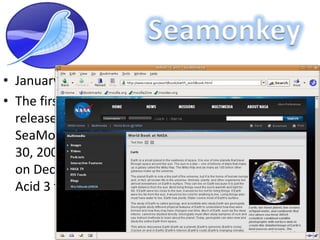 SeamonkeyJanuary 30, 2006The first version of SeaMonkey, 1.0 Alpha, was released on September 15, 2005,[5] followed by SeaMonkey 1.0 stable released on January 30, 2006. The release of SeaMonkey 2.0 Alpha 2 on December 10, 2008, scored 93/100 on the Acid 3 test.