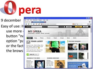 pera9 december  1996Easy of use: It has little details that make their use more comfortable when browsing, such as a button "new tab" to view an option "paste and go 'for hyperlinks, duplicate tab, or the fact that in almost every section of the browser can perform an instant search.
