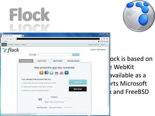 FlockApril 11, 2005Flock 2.5  Starting with version 3, Flock is based on Chromium and so uses the WebKit rendering engine.Flock is available as a free download, and supports Microsoft Windows, Mac OS X, Linux and FreeBSD platforms.