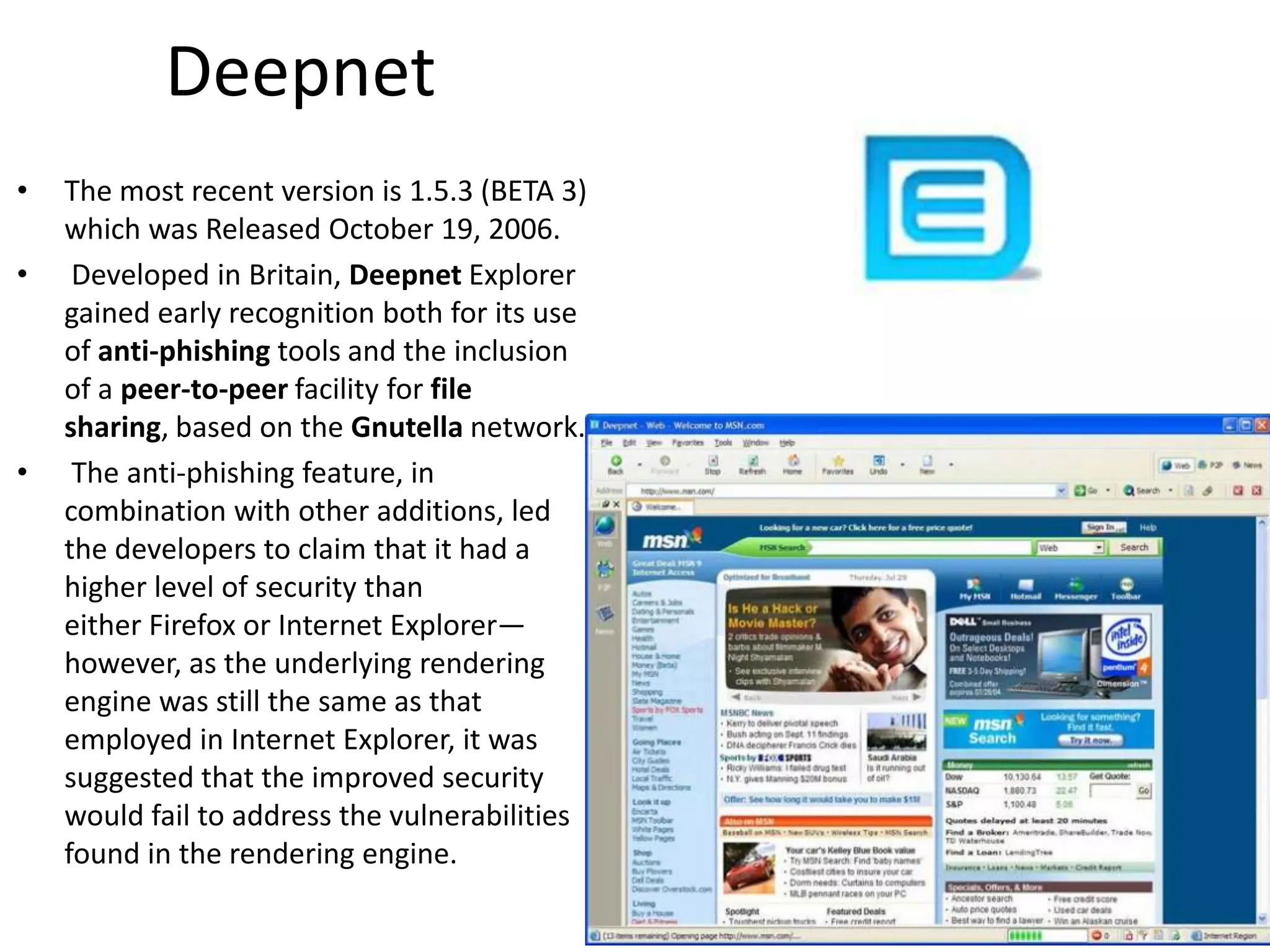 DeepnetThe most recent version is 1.5.3 (BETA 3) which was Released October 19, 2006.Developed in Britain, Deepnet Explorer gained early recognition both for its use of anti-phishing tools and the inclusion of a peer-to-peer facility for filesharing, based on the Gnutella network. The anti-phishing feature, in combination with other additions, led the developers to claim that it had a higher level of security than either Firefox or Internet Explorer—however, as the underlying rendering engine was still the same as that employed in Internet Explorer, it was suggested that the improved security would fail to address the vulnerabilities found in the rendering engine.