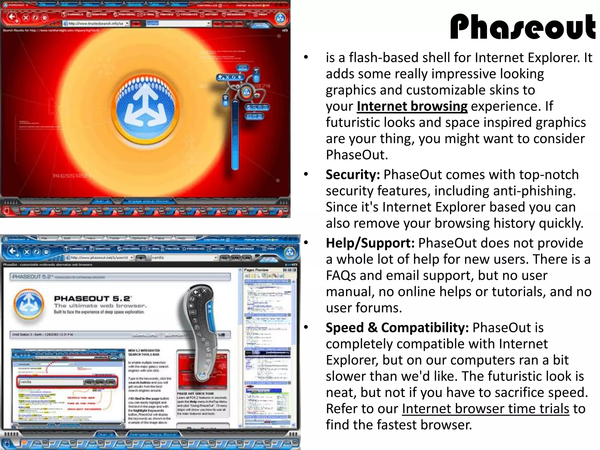 Phaseoutis a flash-based shell for Internet Explorer. It adds some really impressive looking graphics and customizable skins to your Internetbrowsing experience. If futuristic looks and space inspired graphics are your thing, you might want to consider PhaseOut.Security: PhaseOut comes with top-notch security features, including anti-phishing. Since it's Internet Explorer based you can also remove your browsing history quickly.Help/Support: PhaseOut does not provide a whole lot of help for new users. There is a FAQs and email support, but no user manual, no online helps or tutorials, and no user forums.Speed & Compatibility: PhaseOut is completely compatible with Internet Explorer, but on our computers ran a bit slower than we'd like. The futuristic look is neat, but not if you have to sacrifice speed. Refer to our Internet browser time trials to find the fastest browser.