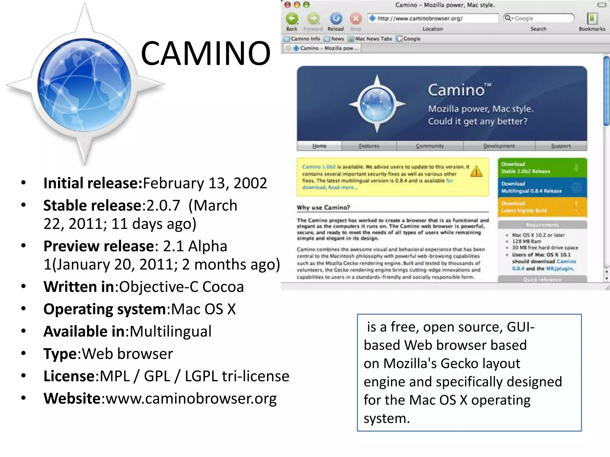 CAMINOInitial release:February 13, 2002Stable release:2.0.7  (March 22, 2011; 11 days ago) Preview release: 2.1 Alpha 1(January 20, 2011; 2 months ago) Written in:Objective-C CocoaOperating system:Mac OS XAvailable in:MultilingualType:Web browserLicense:MPL / GPL / LGPL tri-licenseWebsite:www.caminobrowser.org is a free, open source, GUI-based Web browser based on Mozilla's Gecko layout engine and specifically designed for the Mac OS X operating system.