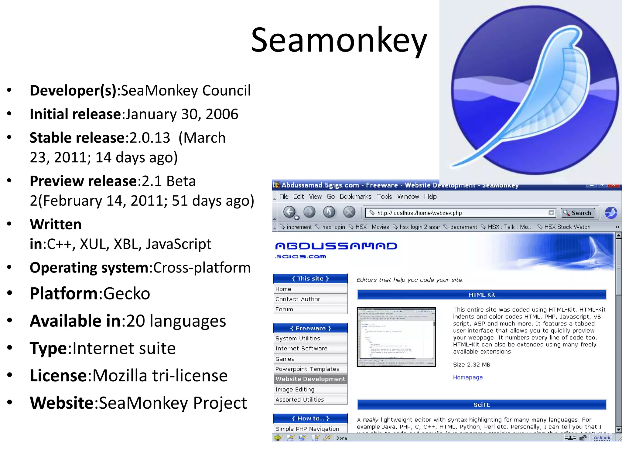 SeamonkeyDeveloper(s):SeaMonkey CouncilInitial release:January 30, 2006Stable release:2.0.13  (March 23, 2011; 14 days ago)Preview release:2.1 Beta 2(February 14, 2011; 51 days ago)Written in:C++, XUL, XBL, JavaScriptOperating system:Cross-platformPlatform:GeckoAvailable in:20 languagesType:Internet suiteLicense:Mozilla tri-licenseWebsite:SeaMonkeyProject