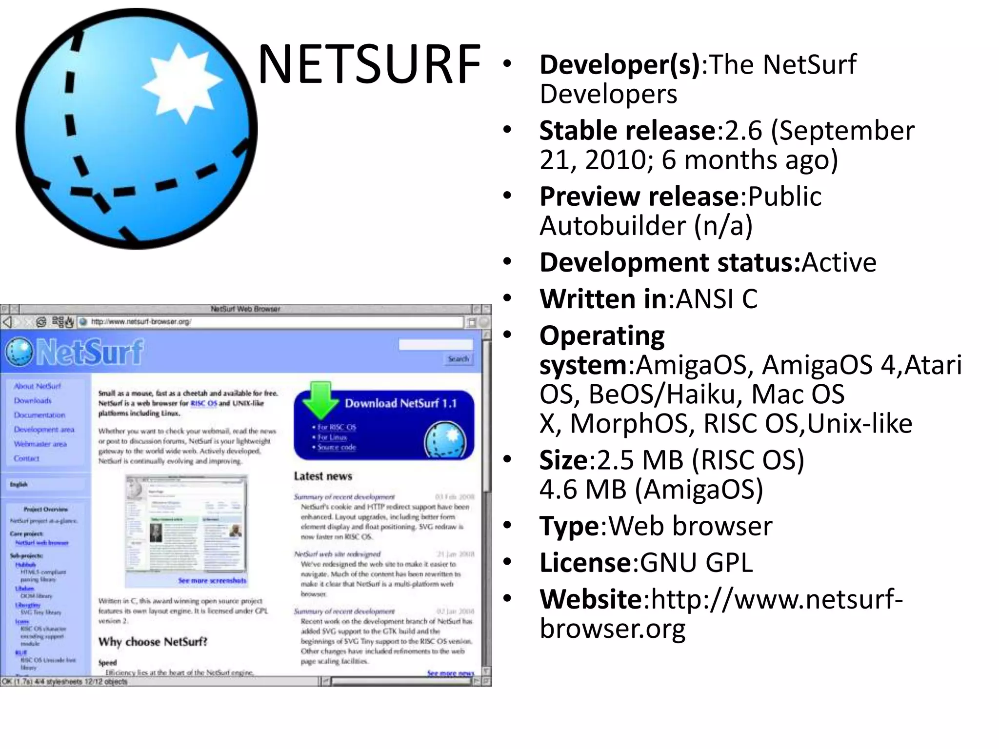 NETSURFDeveloper(s):TheNetSurfDevelopersStable release:2.6 (September 21, 2010; 6 months ago)Preview release:PublicAutobuilder (n/a)Development status:ActiveWritten in:ANSI COperating system:AmigaOS, AmigaOS 4,Atari OS, BeOS/Haiku, Mac OS X, MorphOS, RISC OS,Unix-likeSize:2.5 MB (RISC OS)4.6 MB (AmigaOS)Type:Web browserLicense:GNU GPLWebsite:http://www.netsurf-browser.org