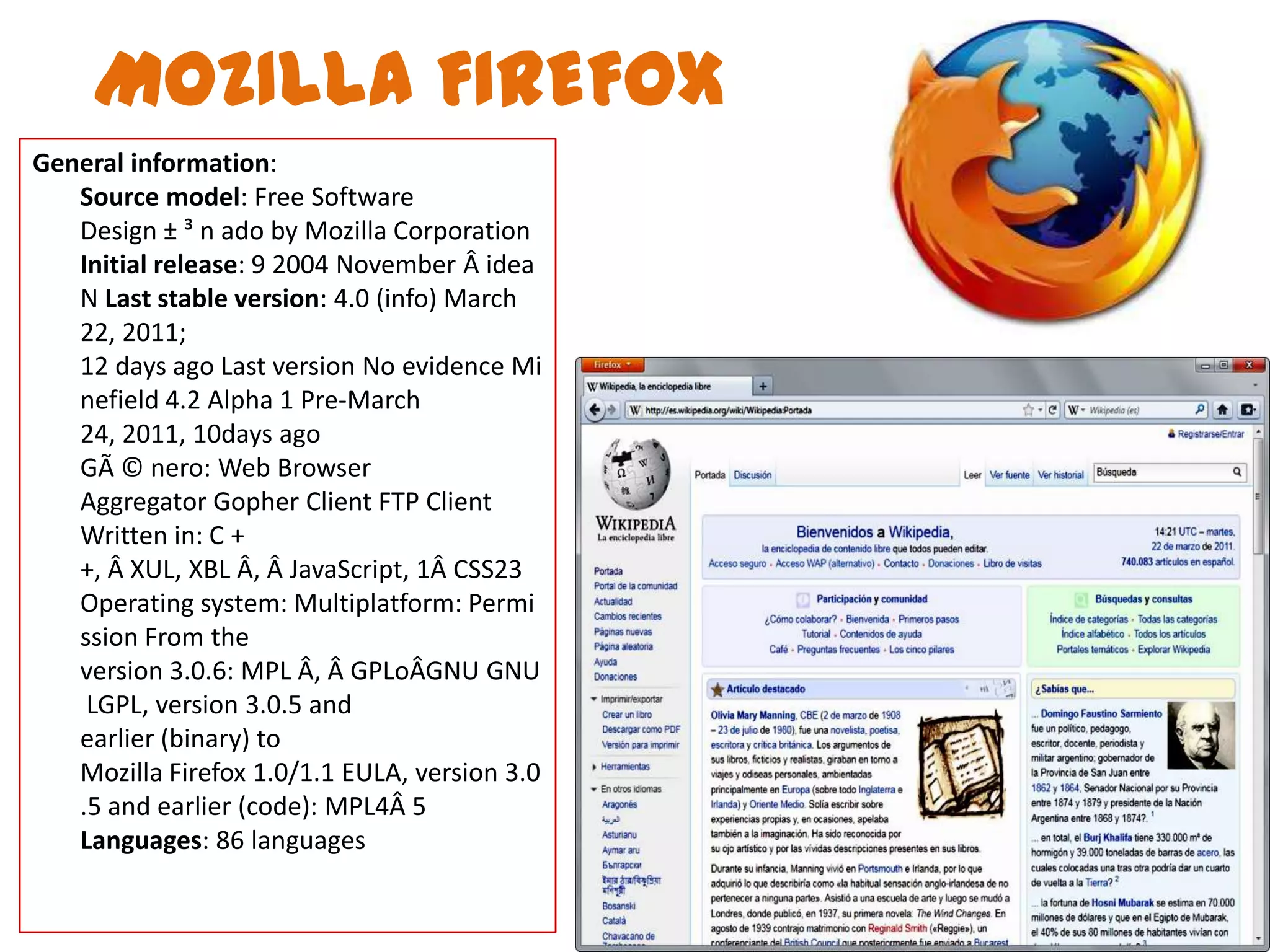 MOZILLA FIREFOXGeneralinformation:Sourcemodel: Free SoftwareDesign ± ³ n ado by Mozilla CorporationInitialrelease: 9 2004 November Â ideaN Last stable version: 4.0 (info) March 22, 2011;12 days ago Last version No evidence Minefield 4.2 Alpha 1 Pre-March 24, 2011, 10days agoGÃ © nero: Web BrowserAggregator Gopher Client FTP ClientWritten in: C + +, Â XUL, XBL Â, Â JavaScript, 1Â CSS23Operating system: Multiplatform: Permission From the version 3.0.6: MPL Â, Â GPLoÂGNU GNU LGPL, version 3.0.5 and earlier (binary) to Mozilla Firefox 1.0/1.1 EULA, version 3.0.5 and earlier (code): MPL4Â 5Languages​​: 86 languages
