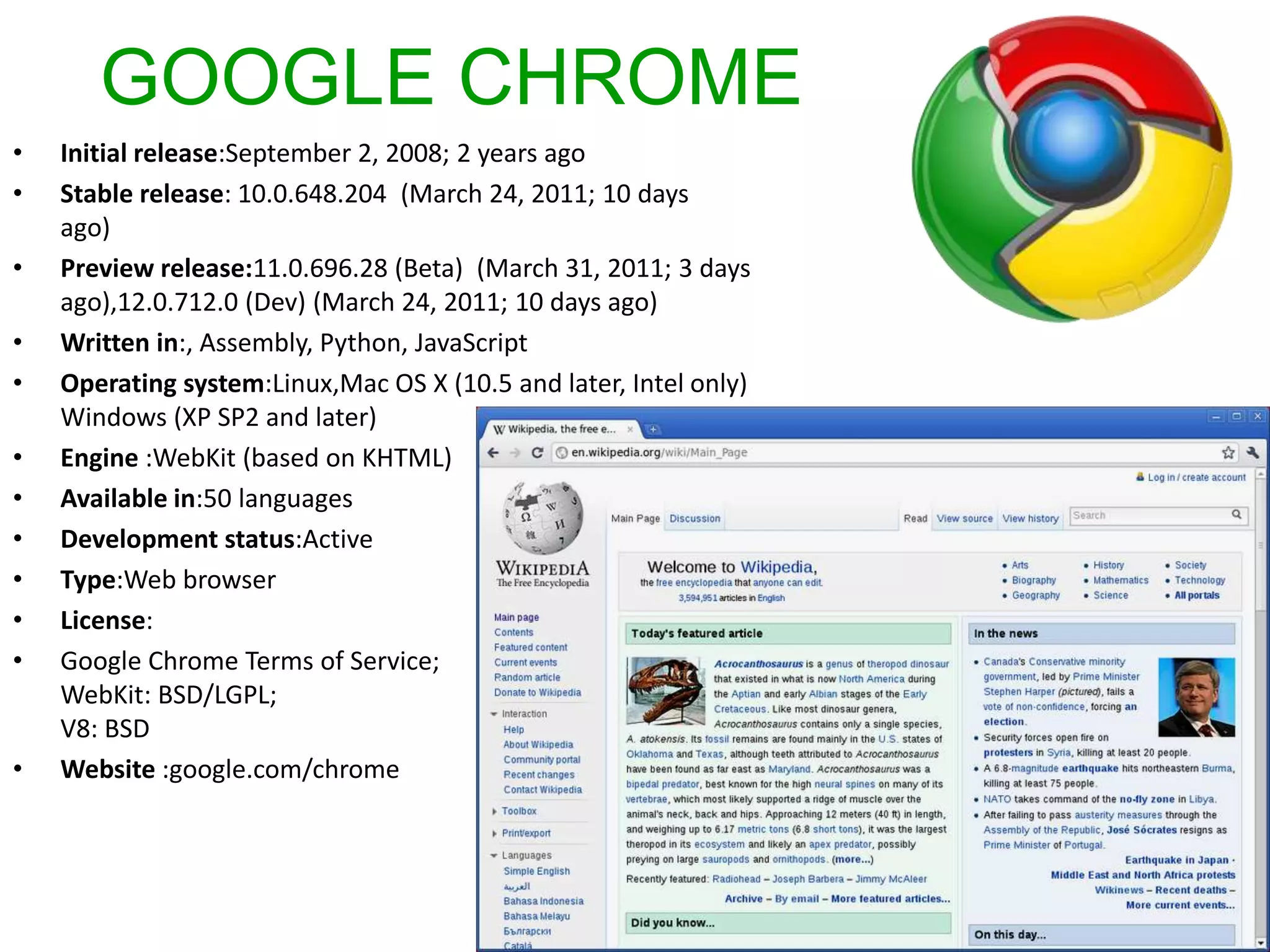 GOOGLE CHROMEInitial release:September 2, 2008; 2 years agoStable release: 10.0.648.204  (March 24, 2011; 10 days ago) Preview release:11.0.696.28 (Beta)  (March 31, 2011; 3 days ago),12.0.712.0 (Dev) (March 24, 2011; 10 days ago)Written in:, Assembly, Python, JavaScriptOperating system:Linux,Mac OS X (10.5 and later, Intel only)Windows (XP SP2 and later)Engine :WebKit (based on KHTML)Available in:50 languagesDevelopment status:ActiveType:Web browserLicense:Google Chrome Terms of Service;WebKit: BSD/LGPL;V8: BSDWebsite :google.com/chrome