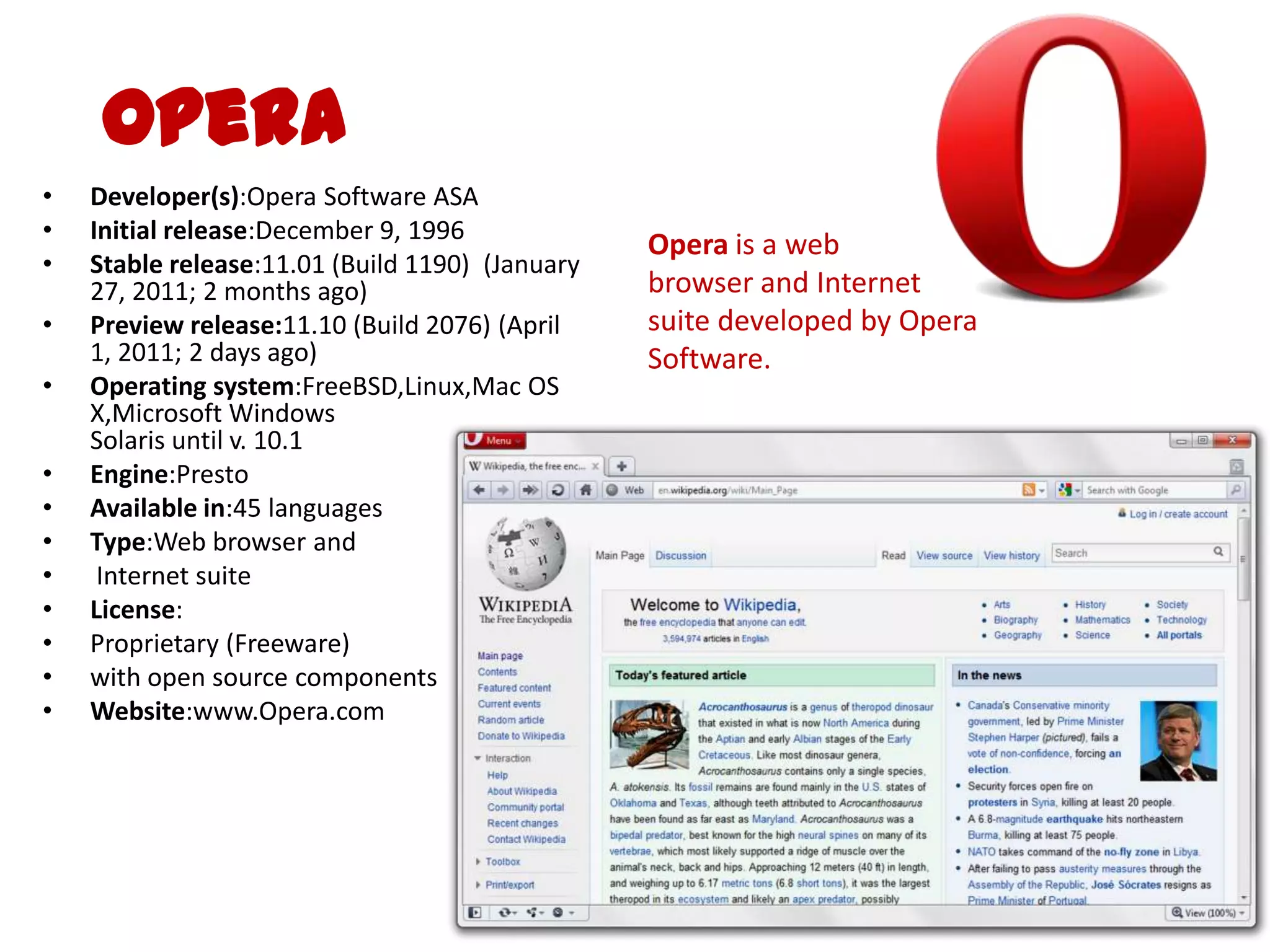 OperaDeveloper(s):Opera Software ASAInitial release:December 9, 1996Stable release:11.01 (Build 1190)  (January 27, 2011; 2 months ago) Preview release:11.10 (Build 2076) (April 1, 2011; 2 days ago)Operating system:FreeBSD,Linux,Mac OS X,Microsoft WindowsSolaris until v. 10.1Engine:PrestoAvailable in:45 languagesType:Web browser and Internet suiteLicense:Proprietary (Freeware) with open source componentsWebsite:www.Opera.comOpera is a web browser and Internet suite developed by Opera Software.