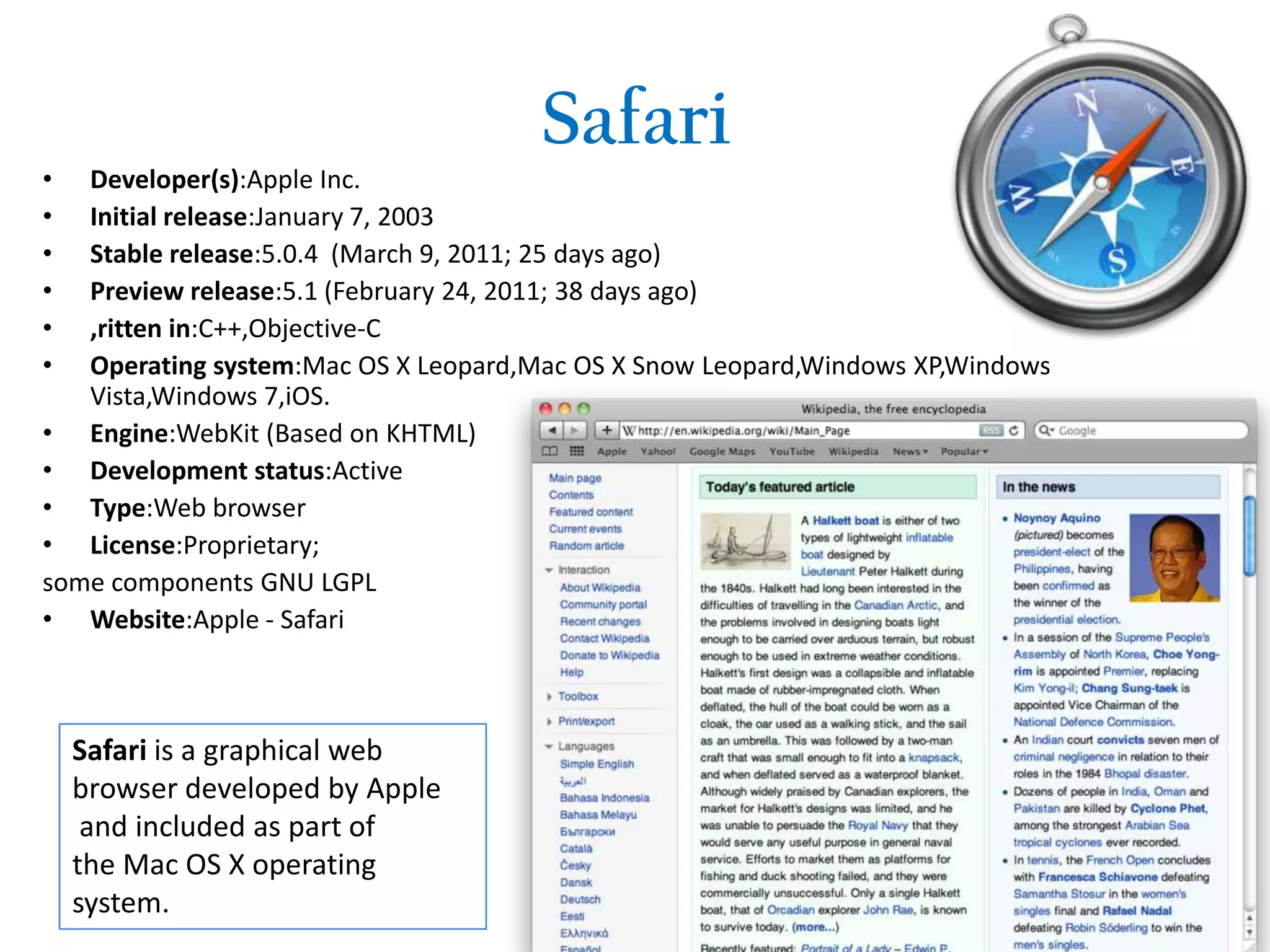  SafariDeveloper(s):Apple Inc.Initial release:January 7, 2003Stable release:5.0.4  (March 9, 2011; 25 days ago)Preview release:5.1 (February 24, 2011; 38 days ago) ,ritten in:C++,Objective-COperating system:Mac OS X Leopard,Mac OS X Snow Leopard,Windows XP,Windows Vista,Windows 7,iOS.Engine:WebKit (Based on KHTML)Development status:ActiveType:Web browserLicense:Proprietary;some components GNU LGPLWebsite:Apple - SafariSafari is a graphical web browser developed by Apple and included as part of the Mac OS X operating system.