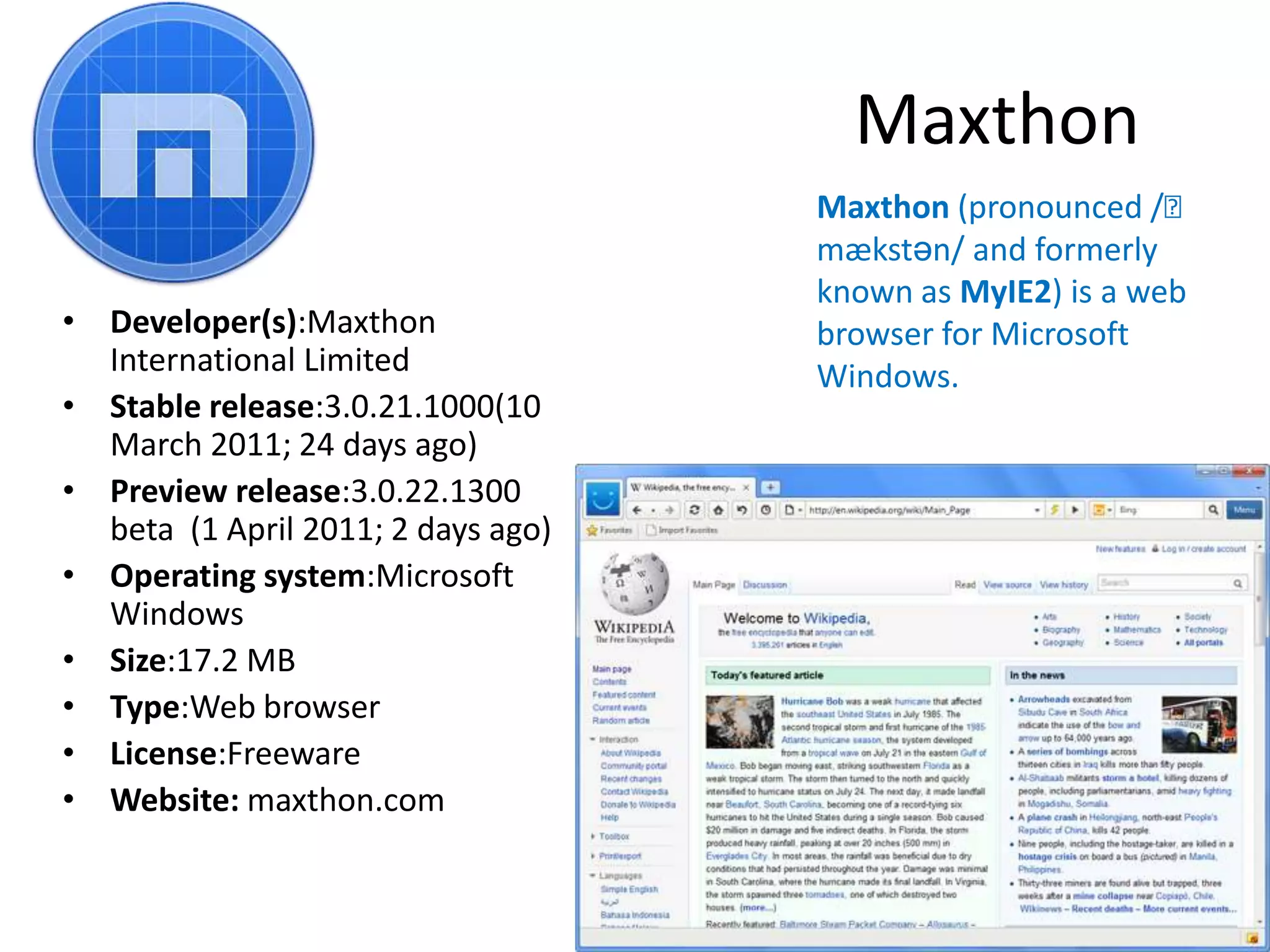 MaxthonMaxthon (pronounced /ˈmækstən/ and formerly known as MyIE2) is a web browser for Microsoft Windows.Developer(s):Maxthon International LimitedStable release:3.0.21.1000(10 March 2011; 24 days ago)Preview release:3.0.22.1300 beta  (1 April 2011; 2 days ago)Operating system:Microsoft WindowsSize:17.2 MBType:Web browserLicense:FreewareWebsite: maxthon.com