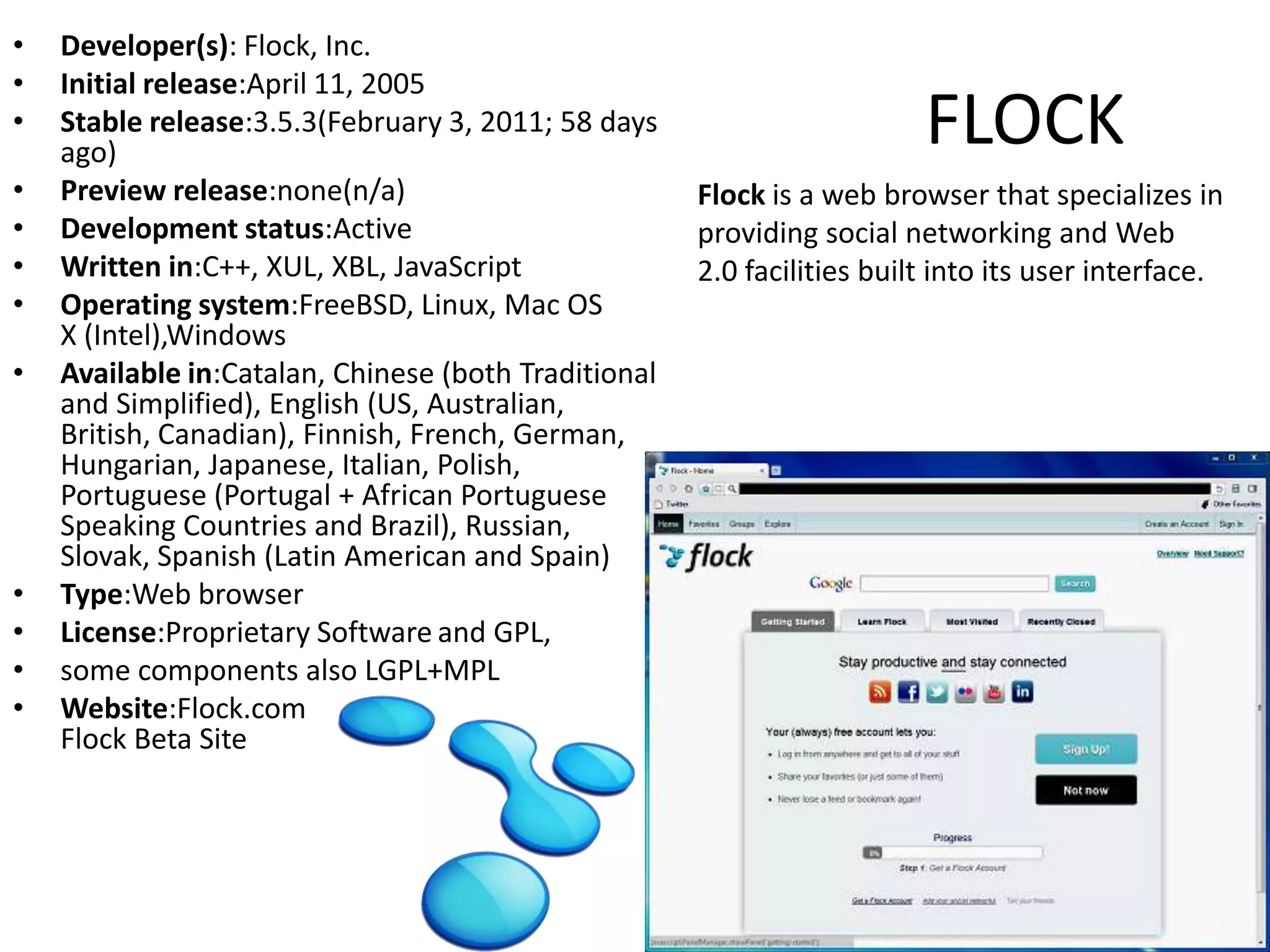Developer(s): Flock, Inc.Initial release:April 11, 2005Stable release:3.5.3(February 3, 2011; 58 days ago) Preview release:none(n/a) Development status:ActiveWritten in:C++, XUL, XBL, JavaScriptOperating system:FreeBSD, Linux, Mac OS X (Intel),WindowsAvailable in:Catalan, Chinese (both Traditional and Simplified), English (US, Australian, British, Canadian), Finnish, French, German, Hungarian, Japanese, Italian, Polish, Portuguese (Portugal + African Portuguese Speaking Countries and Brazil), Russian, Slovak, Spanish (Latin American and Spain)Type:Web browserLicense:Proprietary Softwareand GPL, some components also LGPL+MPLWebsite:Flock.comFlock Beta SiteFLOCKFlock is a web browser that specializes in providing social networking and Web 2.0 facilities built into its user interface.