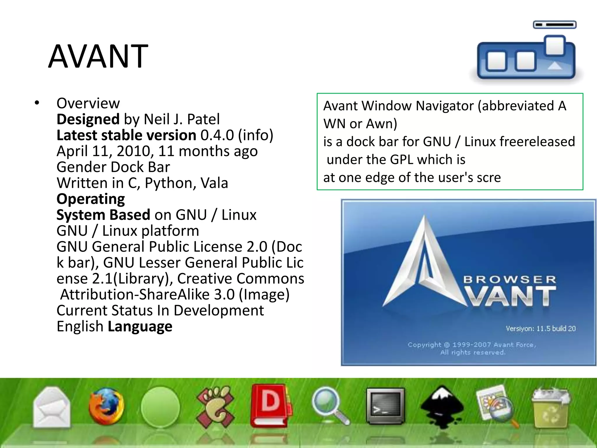 AVANTOverviewDesigned by Neil J. PatelLatest stableversion 0.4.0 (info)April 11, 2010, 11 months agoGender Dock BarWritten in C, Python, ValaOperatingSystem Based on GNU / LinuxGNU / Linux platformGNU General Public License 2.0 (Dock bar), GNU Lesser General Public License 2.1(Library), Creative Commons Attribution-ShareAlike 3.0 (Image)Current Status In DevelopmentEnglish LanguageAvant Window Navigator (abbreviated AWN or Awn) is a dock bar for GNU / Linux freereleased under the GPL which is at one edge of the user's scre