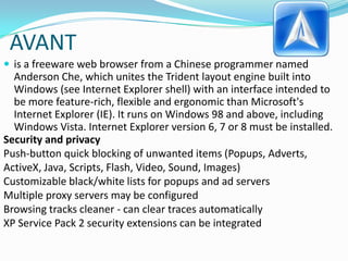 AVANTis a freeware web browser from a Chinese programmer named Anderson Che, which unites the Trident layout engine built into Windows (see Internet Explorer shell) with an interface intended to be more feature-rich, flexible and ergonomic than Microsoft's Internet Explorer (IE). It runs on Windows 98 and above, including Windows Vista. Internet Explorer version 6, 7 or 8 must be installed.Security and privacyPush-button quick blocking of unwanted items (Popups, Adverts, ActiveX, Java, Scripts, Flash, Video, Sound, Images)Customizable black/white lists for popups and ad serversMultiple proxy servers may be configuredBrowsing tracks cleaner - can clear traces automaticallyXP Service Pack 2 security extensions can be integrated