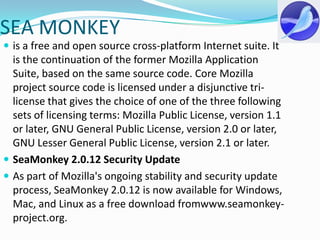SEA MONKEYis a free and open source cross-platform Internet suite. It is the continuation of the former Mozilla Application Suite, based on the same source code. Core Mozilla project source code is licensed under a disjunctive tri-license that gives the choice of one of the three following sets of licensing terms: Mozilla Public License, version 1.1 or later, GNU General Public License, version 2.0 or later, GNU Lesser General Public License, version 2.1 or later.SeaMonkey 2.0.12 Security UpdateAs part of Mozilla's ongoing stability and security update process, SeaMonkey 2.0.12 is now available for Windows, Mac, and Linux as a free download fromwww.seamonkey-project.org.