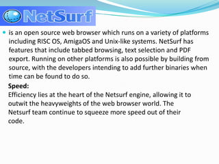 is an open source web browser which runs on a variety of platforms including RISC OS, AmigaOS and Unix-like systems. NetSurf has features that include tabbed browsing, text selection and PDF export. Running on other platforms is also possible by building from source, with the developers intending to add further binaries when time can be found to do so.Speed:Efficiency lies at the heart of the Netsurf engine, allowing it to outwit the heavyweights of the web browser world. The Netsurf team continue to squeeze more speed out of their code.