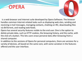 OPERA is a web browser and Internet suite developed by Opera Software. The browser handles common Internet-related tasks such as displaying web sites, sending and receiving e-mail messages, managing contacts, chatting on IRC, downloading files vía BitTorrent, and reading web feeds.Opera has several security features visible to the end user. One is the option to delete private data, such as HTTP cookies, the browsing history, and the cache, with the click of a button. This lets users erase personal data after browsing from a shared computer.In addition to the versions of Opera for personal computers, there are versions for a variety of devices, all based on the same core, with some variation in the features offered and the user interface.