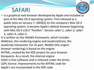 SAFARIis a graphical web browser developed by Apple and included as part of the Mac OS X operating system. First released as a public beta on January 7, 2003[2] on the company's Mac OS X operating system, it became Apple's default browser beginning with Mac OS X v10.3 "Panther“. Version safari 1, safari 2, safari 3, safari 4, safari 5.It is written on the WebKit framework, which includesWebCore, the rendering engine and JavaScriptCore, theJavaScript interpreter. For its part, WebKit (the enginebrowser rendering) is based on the engineKHTML, created by the KDE project for your browserKonqueror. As a result, the internal engineSafari is free software and is released under the termsLGPL license. Improvements to the KHTML code forApple's are incorporated in the KDE codequickly