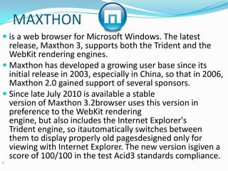 MAXTHONis a web browser for Microsoft Windows. The latest release, Maxthon 3, supports both the Trident and the WebKit rendering engines.Maxthon has developed a growing user base since its initial release in 2003, especially in China, so that in 2006, Maxthon 2.0 gained support of several sponsors.Since late July 2010 is available a stable version of Maxthon 3.2browser uses this version in preference to the WebKit rendering engine, but also includes the Internet Explorer's Trident engine, so itautomatically switches between them to display properly old pagesdesigned only for viewing with Internet Explorer. The new version isgiven a score of 100/100 in the test Acid3 standards compliance.