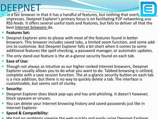 DEEPNET is a fair browser in that it has a handful of features, but nothing that overly impresses. Deepnet Explorer's primary focus is on facilitating P2P networking and RSS feeds. It offers several useful tools and features, but fails to deliver all that the best Internet browsers do.Features Set: Deepnet Explorer aims to please with most of the features found in better browsers. This browser includes saved tabs, a limited zoom function, and some add-ons to customize. But Deepnet Explorer falls a bit short when it comes to some additional features like spell checking, a password manager, or automatic updates.The only stand-out feature is the at-a-glance security found on each tab.Ease of Use: Though not always as intuitive as our higher ranked Internet browsers, Deepnet Explorer usually allows you to do what you want to do. Tabbed browsing is utilized, complete with a save session function. The at-a-glance security button on each tab is a nice addition, but there is no way to quickly delete a tab. The interface is customizable, but seems sort of clunky.Security: Deepnet Explorer does block pop-ups and has anti-phishing. It doesn't however, block spyware or viruses.You can delete your Internet browsing history and saved passwords just like in Internet Explorer.Speed & Compatibility: We had no problems viewing the web quickly and easily using Deepnet Explorer.