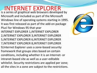 INTERNET EXPLORERis a series of graphical web browsers developed by Microsoft and included as part of the Microsoft Windows line of operating systems starting in 1995. It was first released as part of the add-on package Plus! for Windows 95 that yearINTERNET EXPLORER 1,INTERNET EXPLORER 2,INTERNET EXPLORER 3,INTERNET EXPLORER 5,INTERNET EXPLORER 6,INTERNET EXPLORER 7,INTERNET EXPLORER 8,INTERNET EXPLORER 9;Internet Explorer uses a zone-based security framework that groups sites based on certain conditions, including whether it is an Internet- or intranet-based site as well as a user-editable whitelist. Security restrictions are applied per zone; all the sites in a zone are subject to the restrictions.